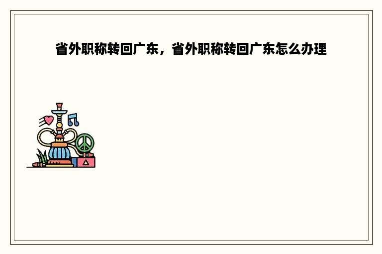 省外职称转回广东，省外职称转回广东怎么办理