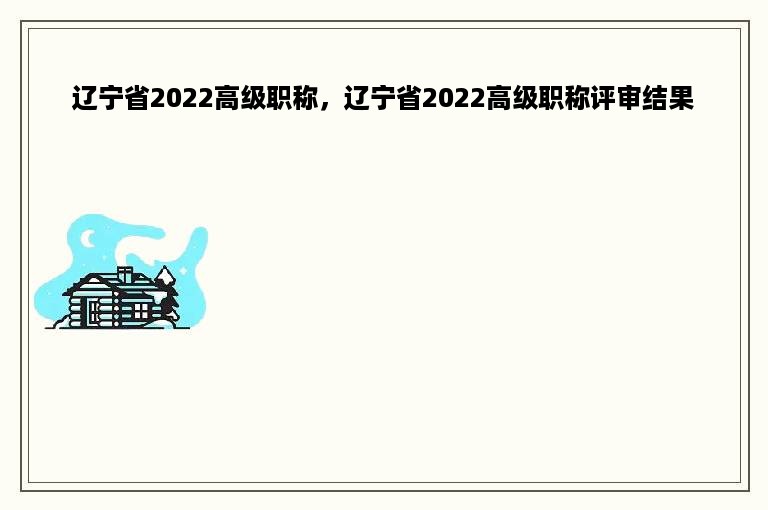 辽宁省2022高级职称，辽宁省2022高级职称评审结果