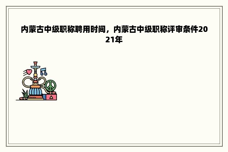 内蒙古中级职称聘用时间，内蒙古中级职称评审条件2021年