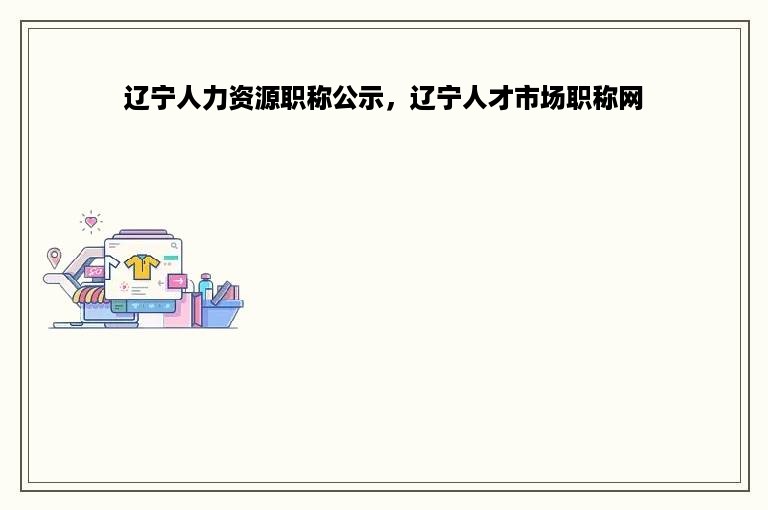 辽宁人力资源职称公示，辽宁人才市场职称网