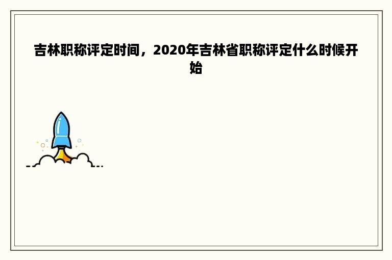 吉林职称评定时间，2020年吉林省职称评定什么时候开始