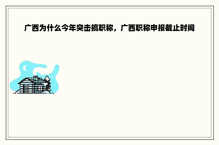 广西为什么今年突击搞职称，广西职称申报截止时间