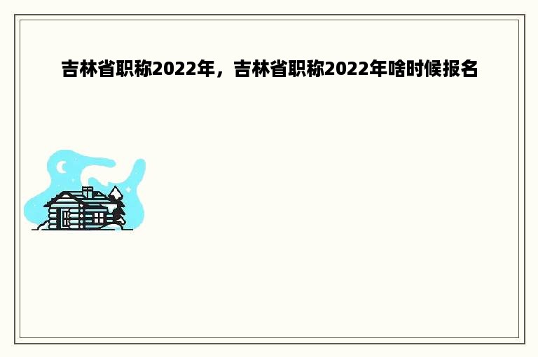 吉林省职称2022年，吉林省职称2022年啥时候报名