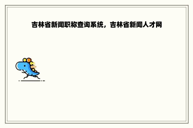 吉林省新闻职称查询系统，吉林省新闻人才网