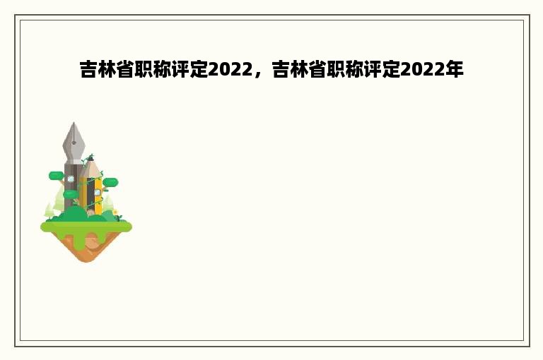 吉林省职称评定2022，吉林省职称评定2022年