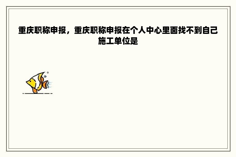 重庆职称申报，重庆职称申报在个人中心里面找不到自己施工单位是