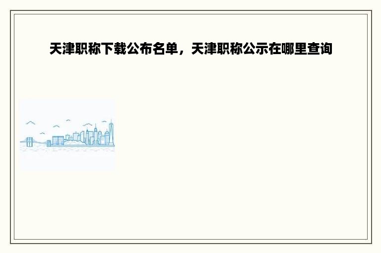 天津职称下载公布名单，天津职称公示在哪里查询