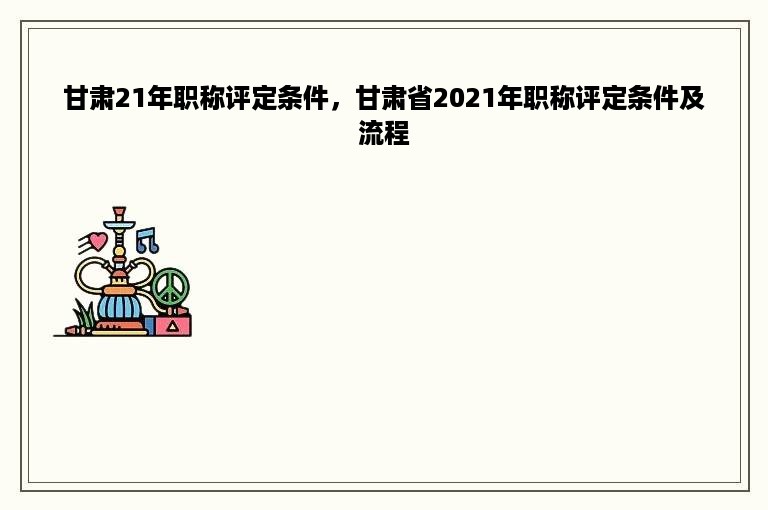 甘肃21年职称评定条件，甘肃省2021年职称评定条件及流程