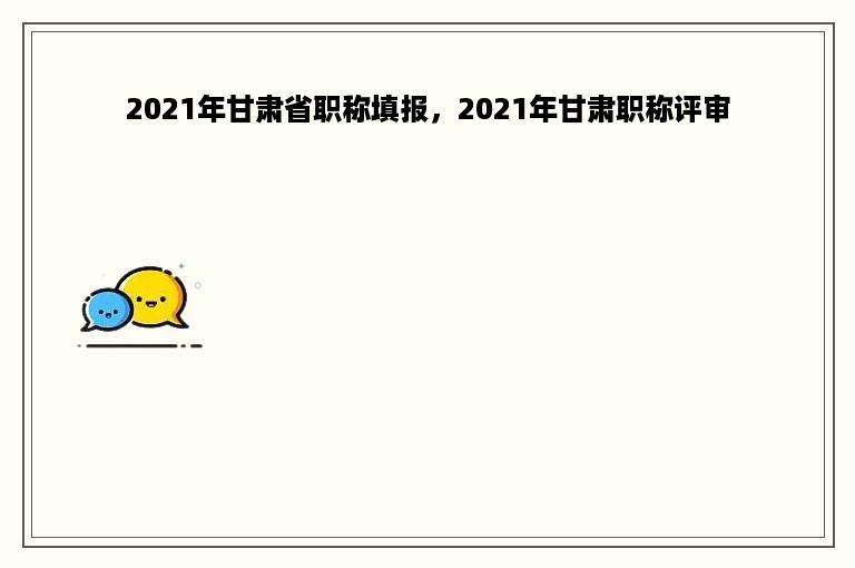 2021年甘肃省职称填报，2021年甘肃职称评审