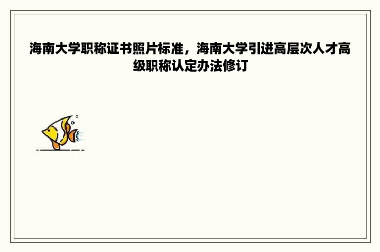 海南大学职称证书照片标准，海南大学引进高层次人才高级职称认定办法修订