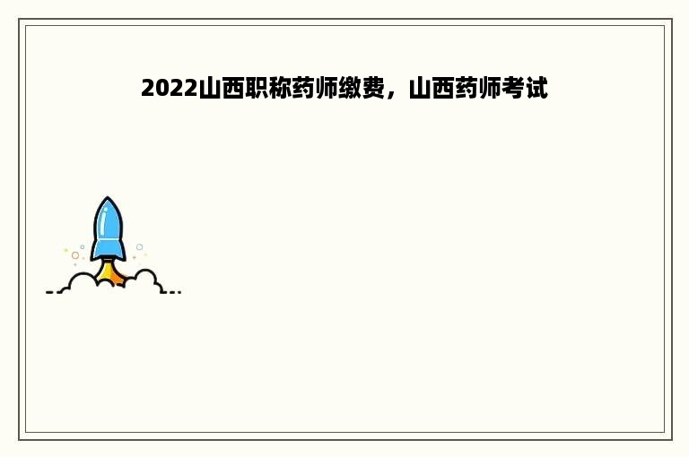 2022山西职称药师缴费，山西药师考试