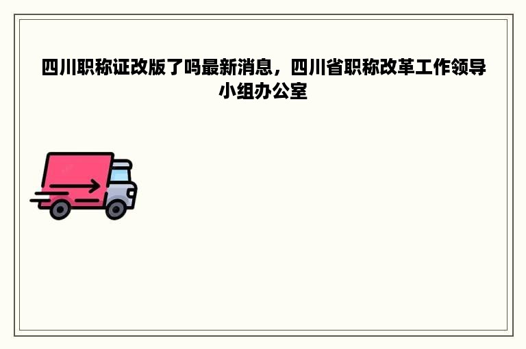 四川职称证改版了吗最新消息，四川省职称改革工作领导小组办公室