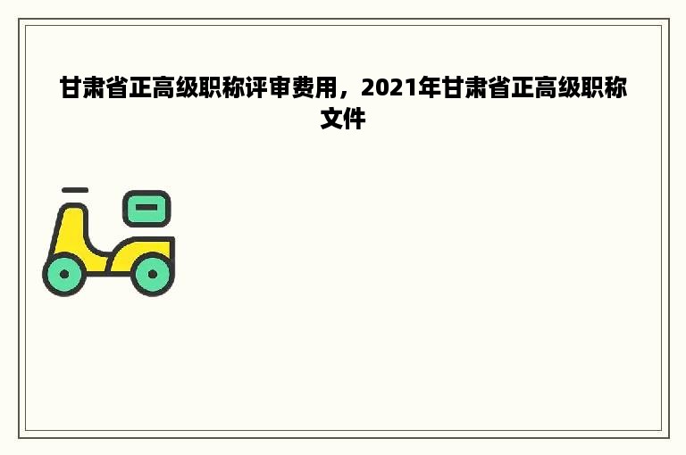 甘肃省正高级职称评审费用，2021年甘肃省正高级职称文件