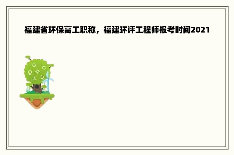 福建省环保高工职称，福建环评工程师报考时间2021