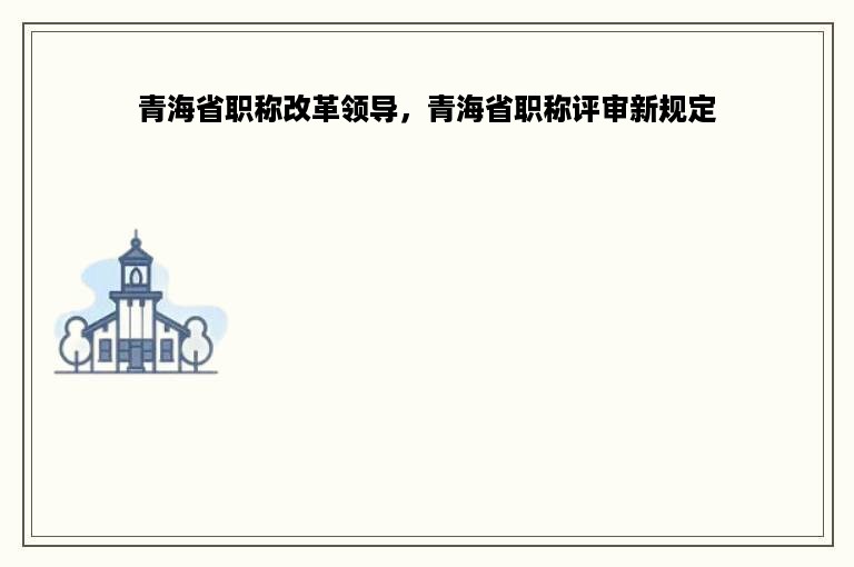 青海省职称改革领导，青海省职称评审新规定