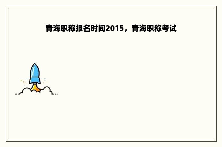 青海职称报名时间2015，青海职称考试