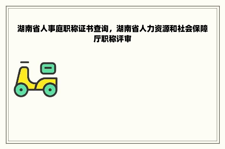 湖南省人事庭职称证书查询，湖南省人力资源和社会保障厅职称评审