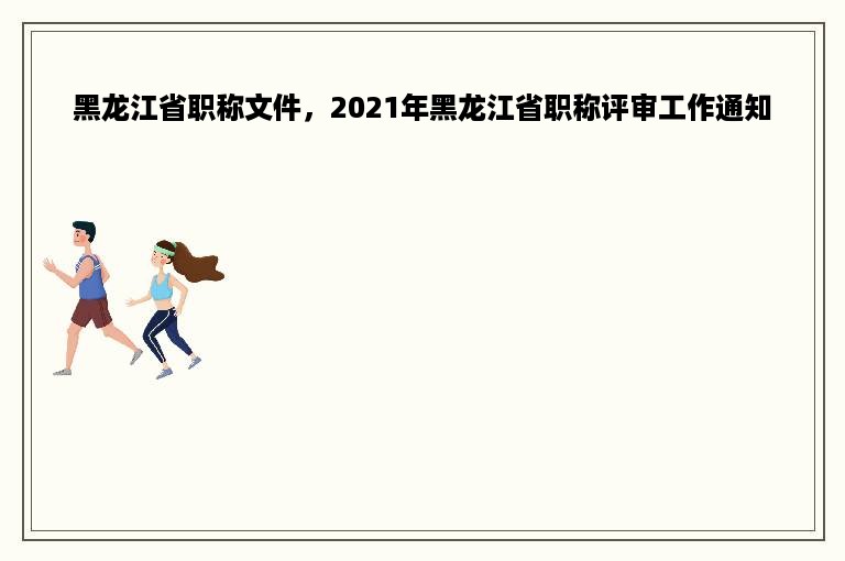 黑龙江省职称文件，2021年黑龙江省职称评审工作通知