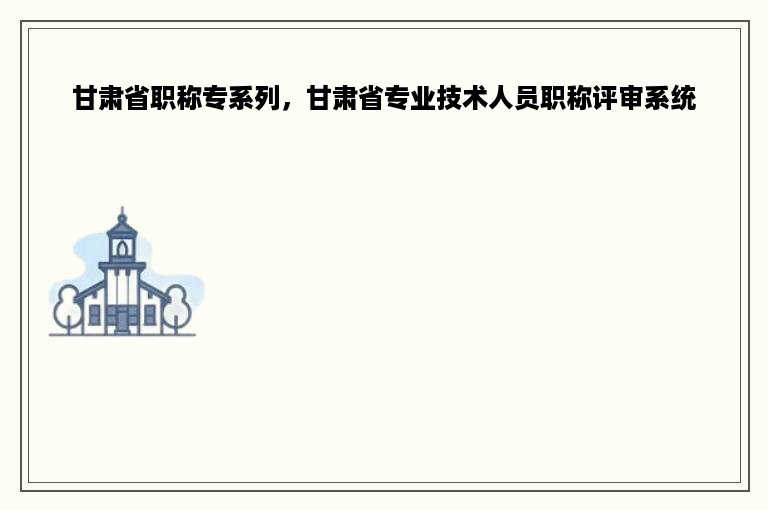 甘肃省职称专系列，甘肃省专业技术人员职称评审系统