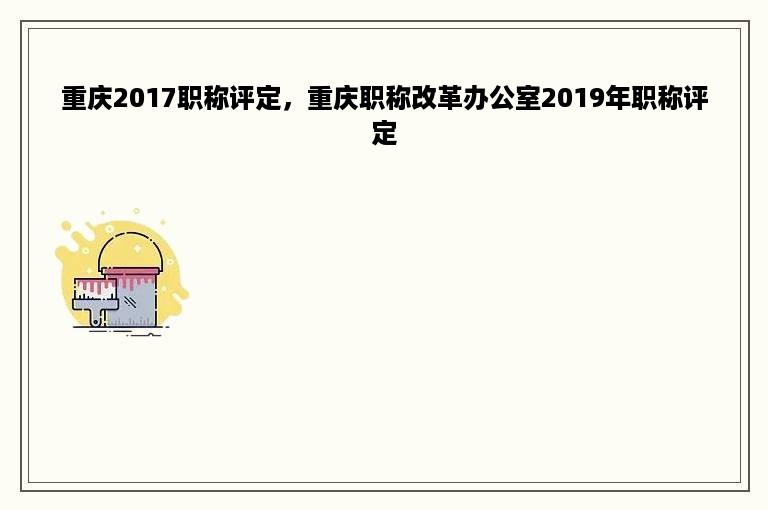 重庆2017职称评定，重庆职称改革办公室2019年职称评定