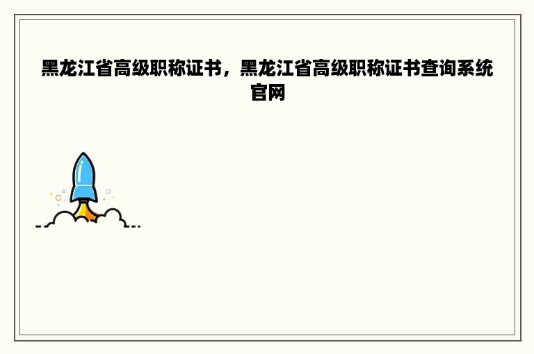 黑龙江省高级职称证书，黑龙江省高级职称证书查询系统官网