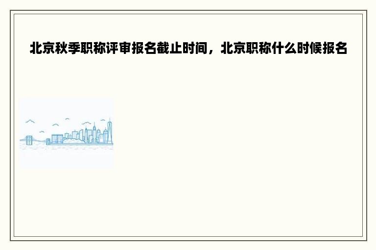 北京秋季职称评审报名截止时间，北京职称什么时候报名