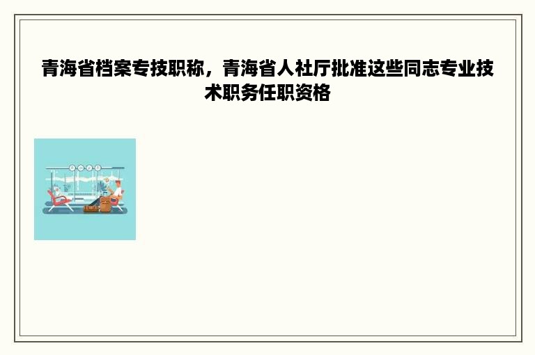 青海省档案专技职称，青海省人社厅批准这些同志专业技术职务任职资格