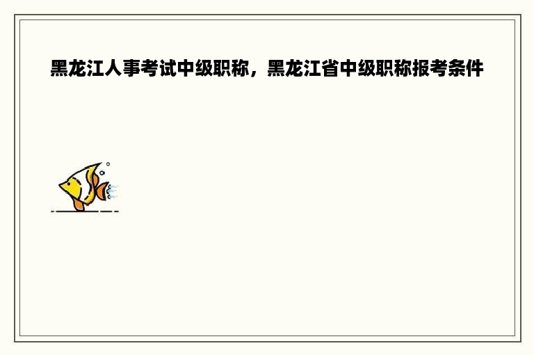 黑龙江人事考试中级职称，黑龙江省中级职称报考条件