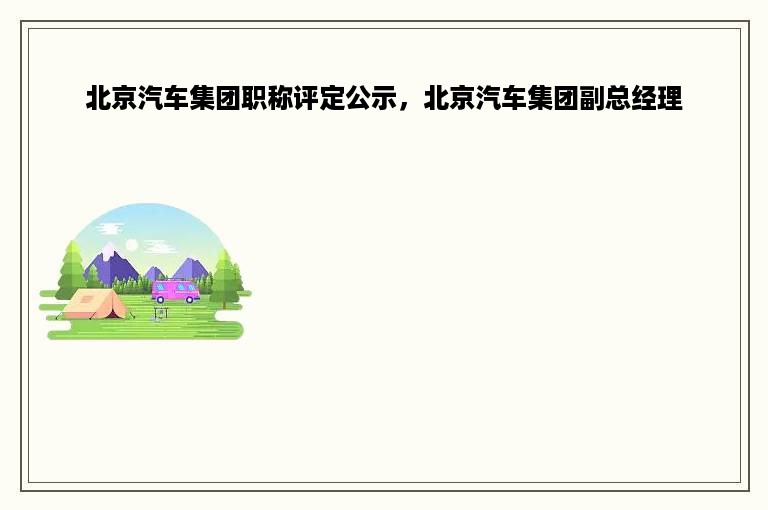 北京汽车集团职称评定公示，北京汽车集团副总经理