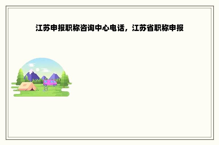 江苏申报职称咨询中心电话，江苏省职称申报