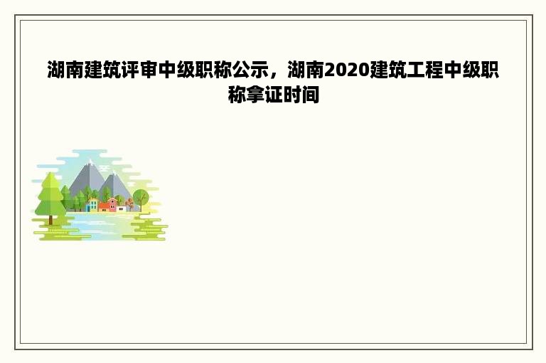 湖南建筑评审中级职称公示，湖南2020建筑工程中级职称拿证时间