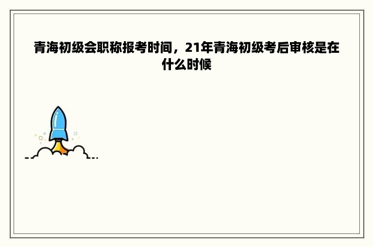 青海初级会职称报考时间，21年青海初级考后审核是在什么时候