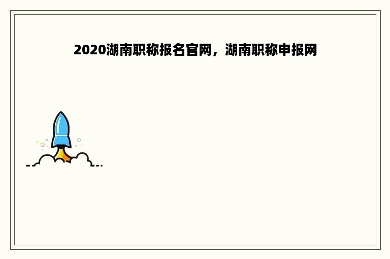 2020湖南职称报名官网，湖南职称申报网