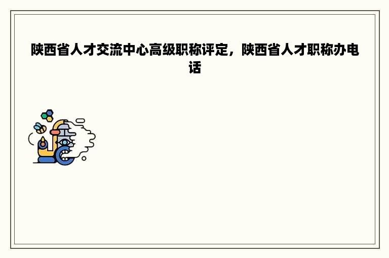 陕西省人才交流中心高级职称评定，陕西省人才职称办电话