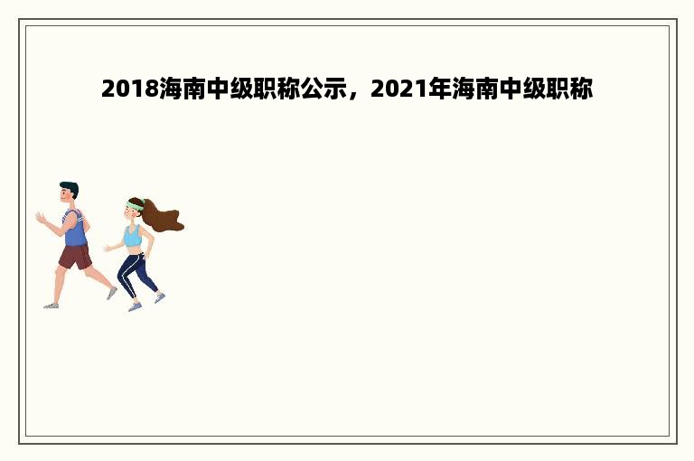 2018海南中级职称公示，2021年海南中级职称