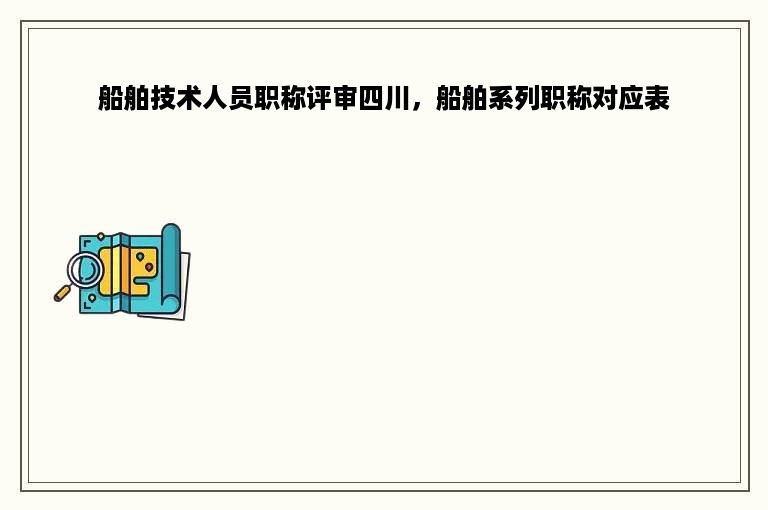 船舶技术人员职称评审四川，船舶系列职称对应表