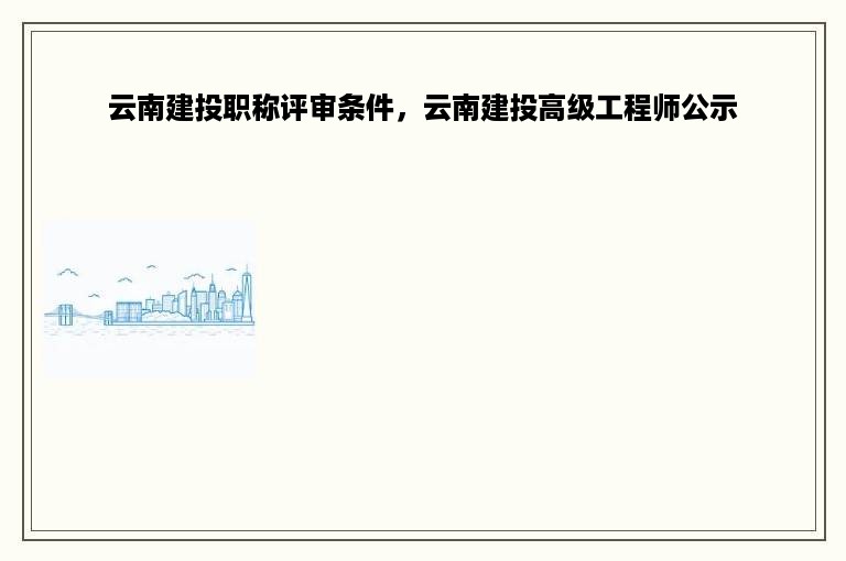 云南建投职称评审条件，云南建投高级工程师公示