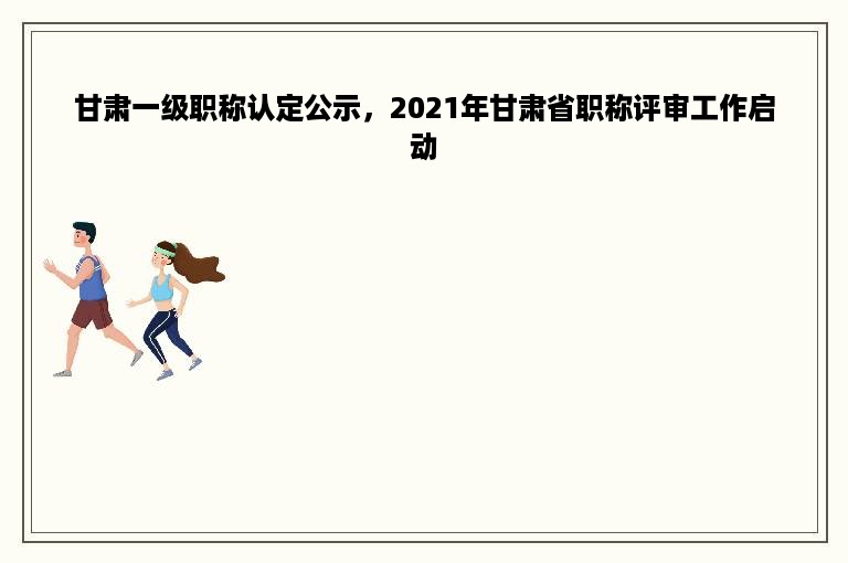 甘肃一级职称认定公示，2021年甘肃省职称评审工作启动