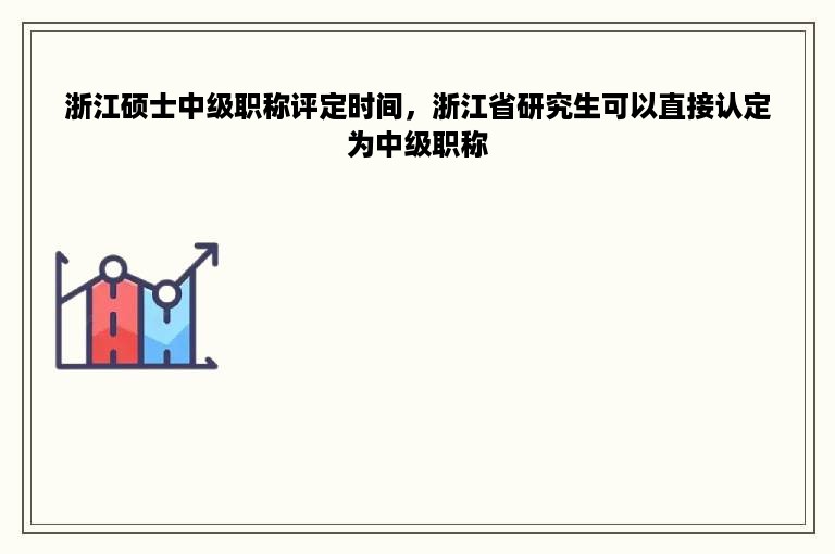 浙江硕士中级职称评定时间，浙江省研究生可以直接认定为中级职称