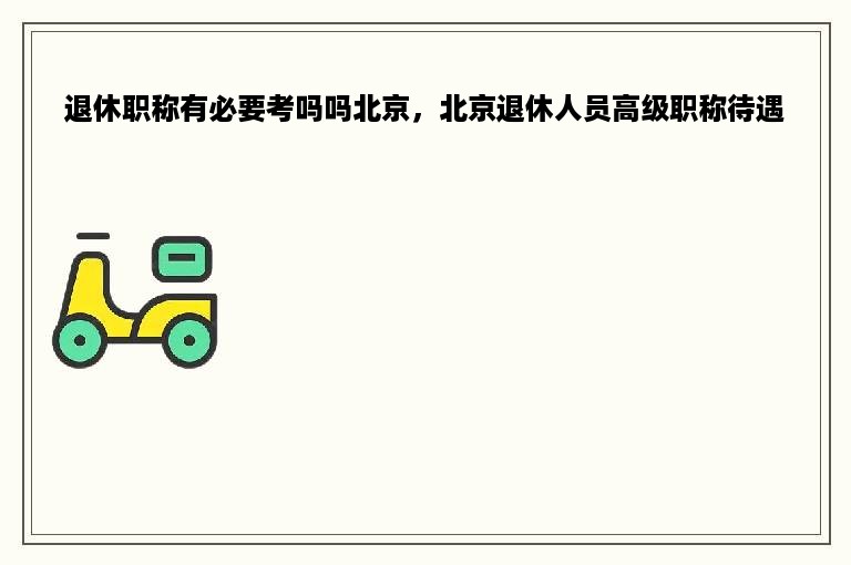 退休职称有必要考吗吗北京，北京退休人员高级职称待遇