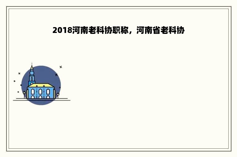 2018河南老科协职称，河南省老科协