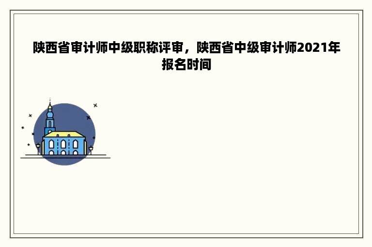 陕西省审计师中级职称评审，陕西省中级审计师2021年报名时间