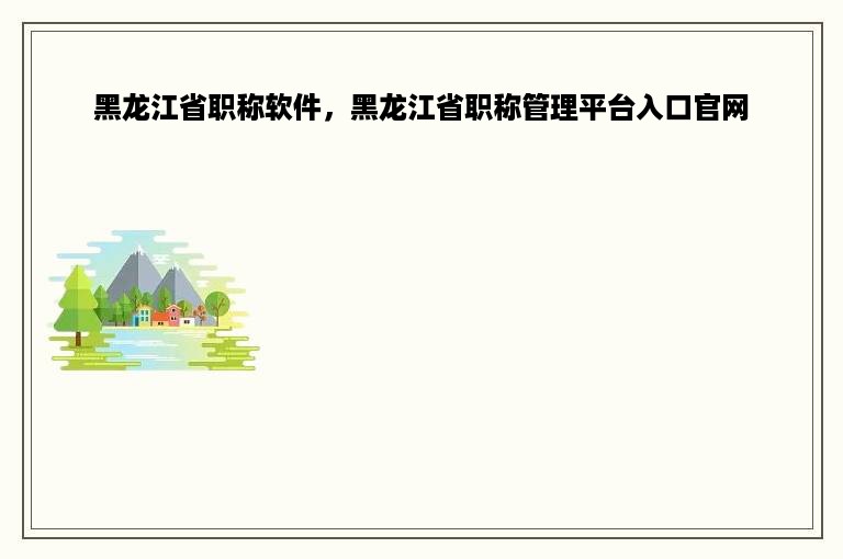 黑龙江省职称软件，黑龙江省职称管理平台入口官网