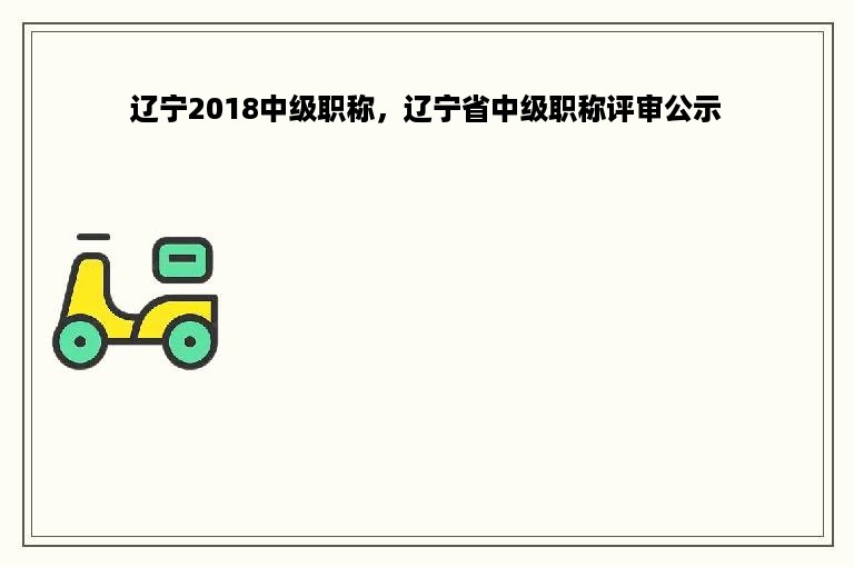 辽宁2018中级职称，辽宁省中级职称评审公示