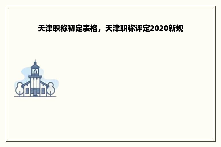 天津职称初定表格，天津职称评定2020新规