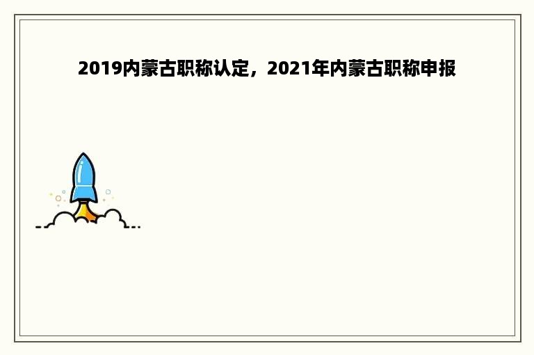 2019内蒙古职称认定，2021年内蒙古职称申报