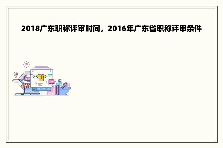 2018广东职称评审时间，2016年广东省职称评审条件