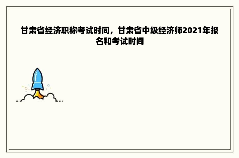 甘肃省经济职称考试时间，甘肃省中级经济师2021年报名和考试时间