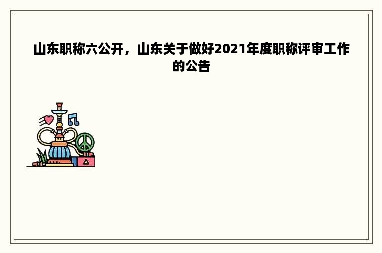 山东职称六公开，山东关于做好2021年度职称评审工作的公告