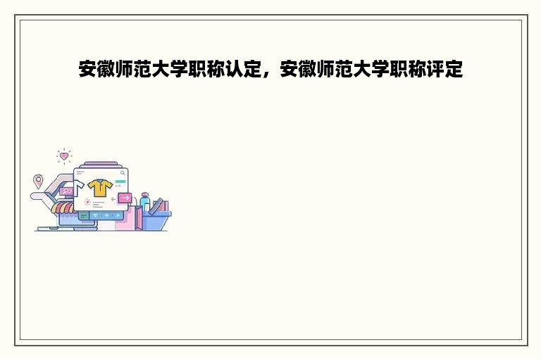 安徽师范大学职称认定，安徽师范大学职称评定